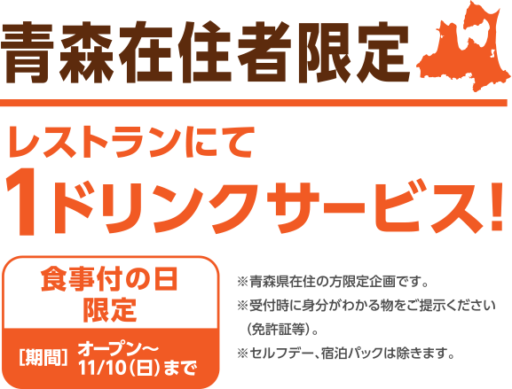 青森在住者限定レストランにて1ドリンクサービス!食事付の日限定期間オープン〜11/10(日)まで※青森県在住の方限定企画です。※受付時に身分がわかる物をご提示ください(免許証等)。※セルフデー、宿泊パックは除きます。